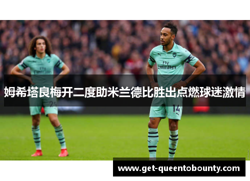 姆希塔良梅开二度助米兰德比胜出点燃球迷激情