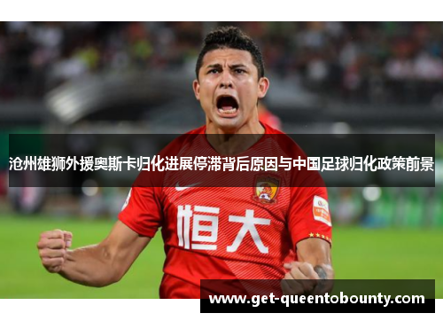 沧州雄狮外援奥斯卡归化进展停滞背后原因与中国足球归化政策前景