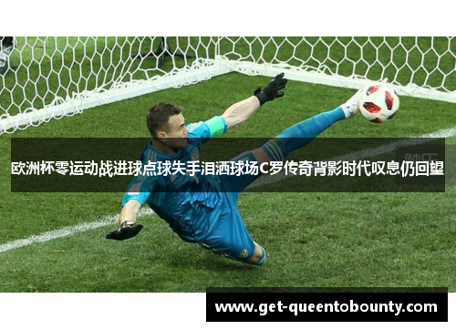 欧洲杯零运动战进球点球失手泪洒球场C罗传奇背影时代叹息仍回望